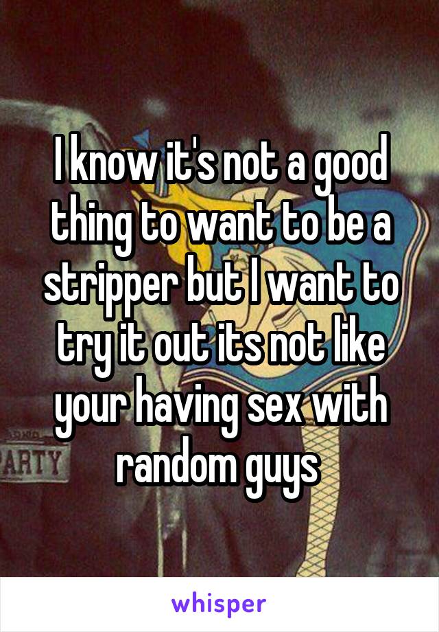 I know it's not a good thing to want to be a stripper but I want to try it out its not like your having sex with random guys 