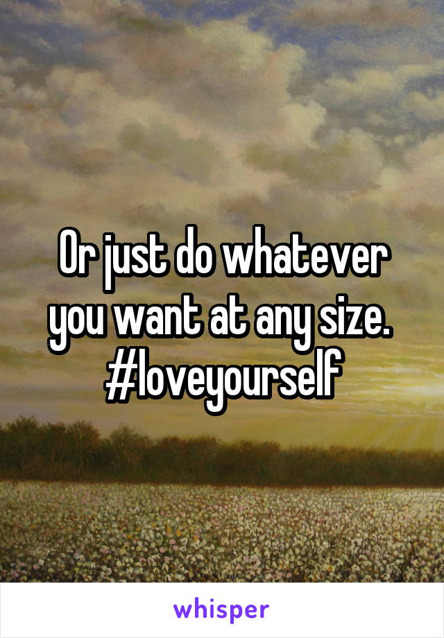 Or just do whatever you want at any size. 
#loveyourself