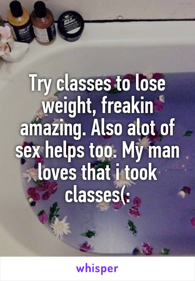 Try classes to lose weight, freakin amazing. Also alot of sex helps too. My man loves that i took classes(: