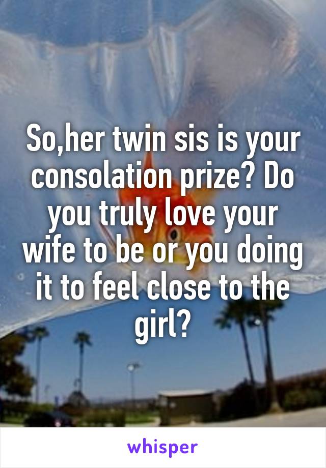 So,her twin sis is your consolation prize? Do you truly love your wife to be or you doing it to feel close to the girl?