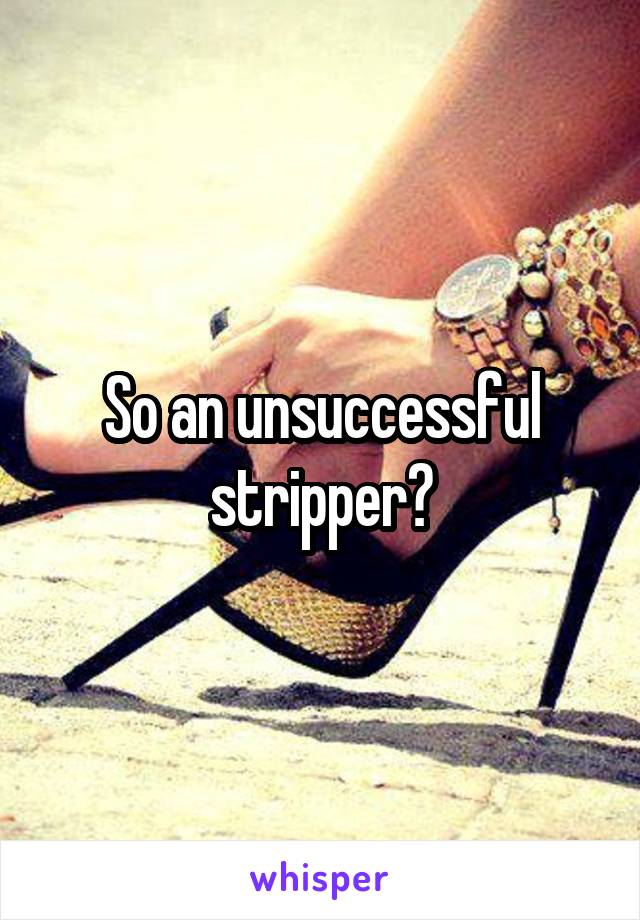 So an unsuccessful stripper?