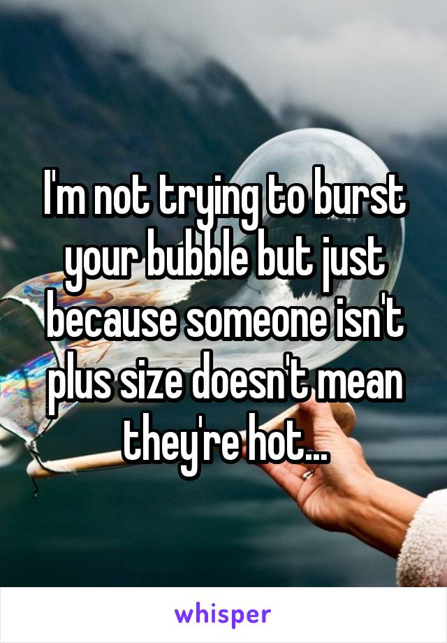 I'm not trying to burst your bubble but just because someone isn't plus size doesn't mean they're hot...