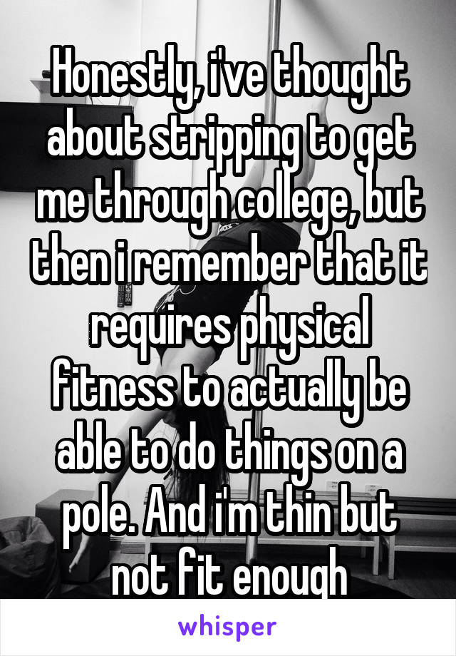 Honestly, i've thought about stripping to get me through college, but then i remember that it requires physical fitness to actually be able to do things on a pole. And i'm thin but not fit enough