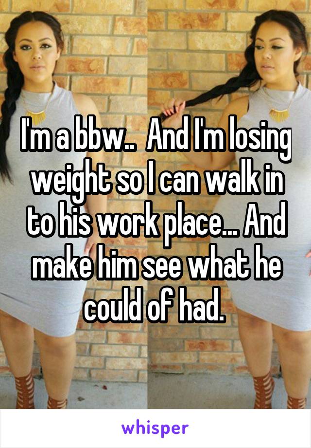 I'm a bbw..  And I'm losing weight so I can walk in to his work place... And make him see what he could of had. 