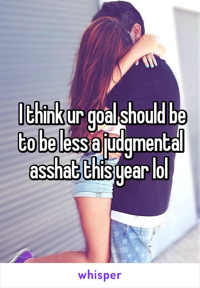  I think ur goal should be to be less a judgmental asshat this year lol 