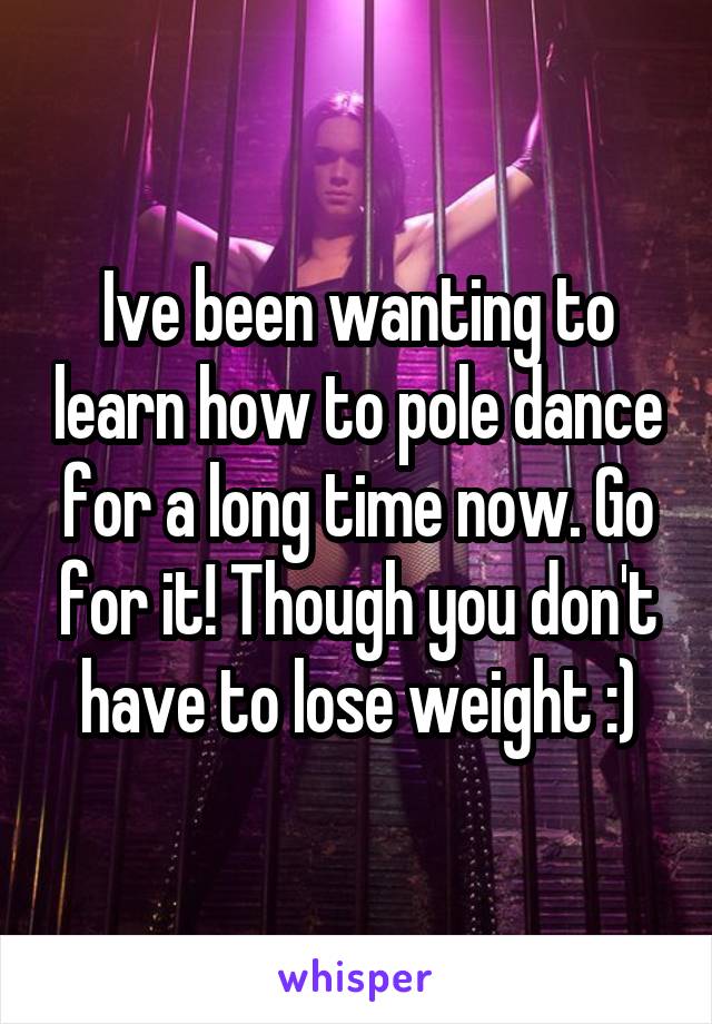 Ive been wanting to learn how to pole dance for a long time now. Go for it! Though you don't have to lose weight :)