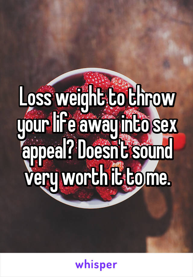 Loss weight to throw your life away into sex appeal? Doesn't sound very worth it to me.