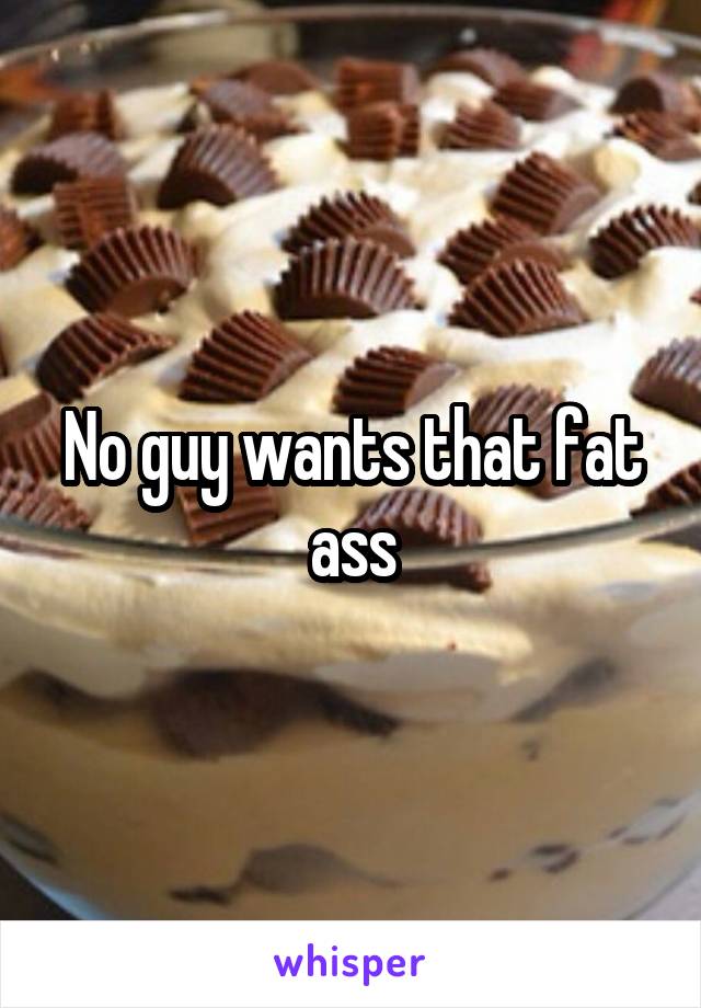 No guy wants that fat ass