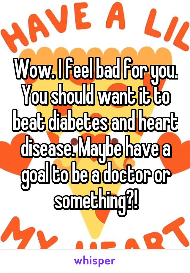 Wow. I feel bad for you. You should want it to beat diabetes and heart disease. Maybe have a goal to be a doctor or something?!