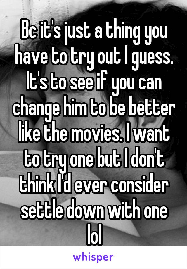 Bc it's just a thing you have to try out I guess. It's to see if you can change him to be better like the movies. I want to try one but I don't think I'd ever consider settle down with one lol