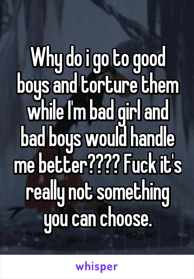 Why do i go to good boys and torture them while I'm bad girl and bad boys would handle me better???? Fuck it's really not something you can choose.