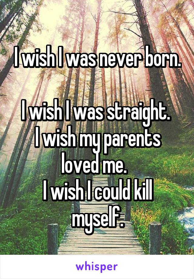 I wish I was never born. 
I wish I was straight. 
I wish my parents loved me.  
I wish I could kill myself.