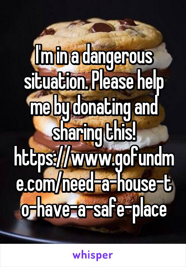 I'm in a dangerous situation. Please help me by donating and sharing this! https://www.gofundme.com/need-a-house-to-have-a-safe-place