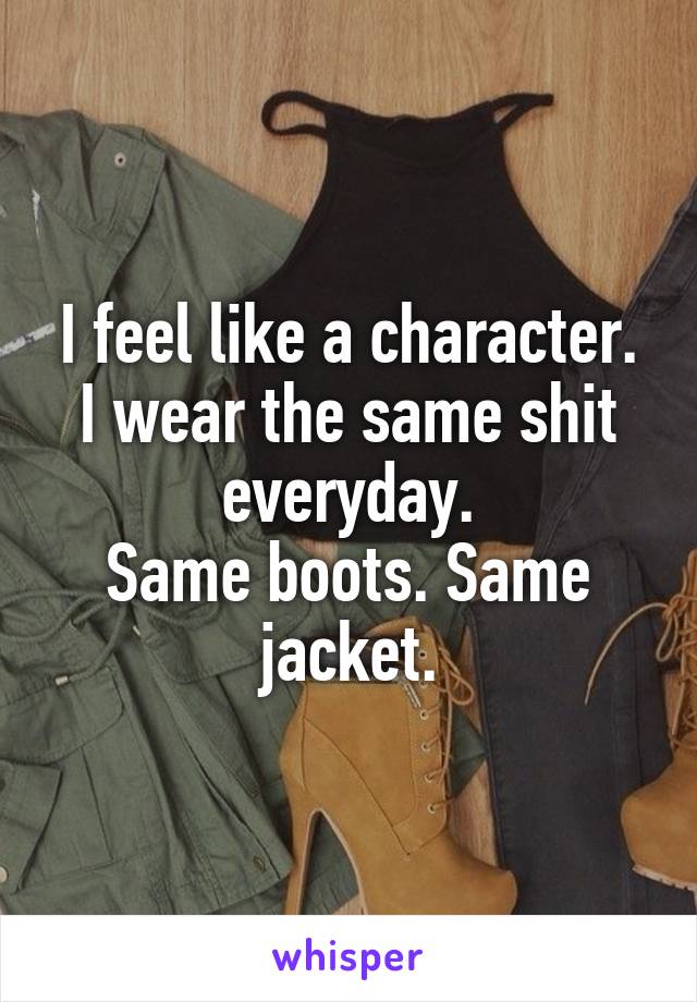 I feel like a character.
I wear the same shit everyday.
Same boots. Same jacket.