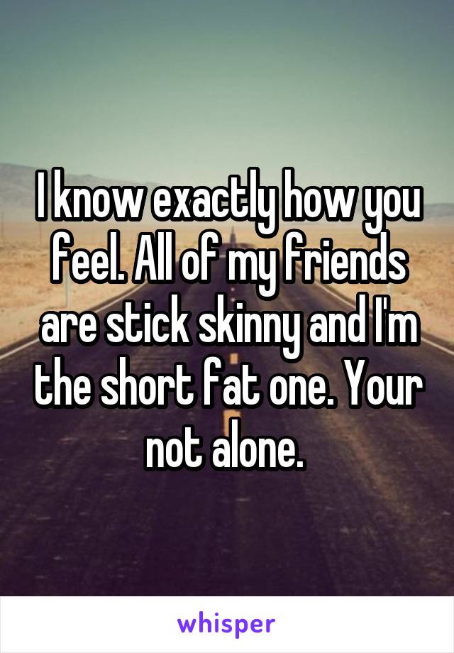 I know exactly how you feel. All of my friends are stick skinny and I'm the short fat one. Your not alone. 