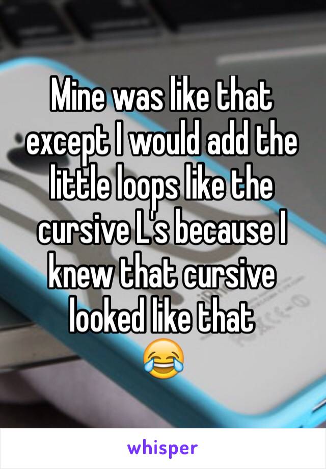 Mine was like that except I would add the little loops like the cursive L's because I knew that cursive looked like that 
😂