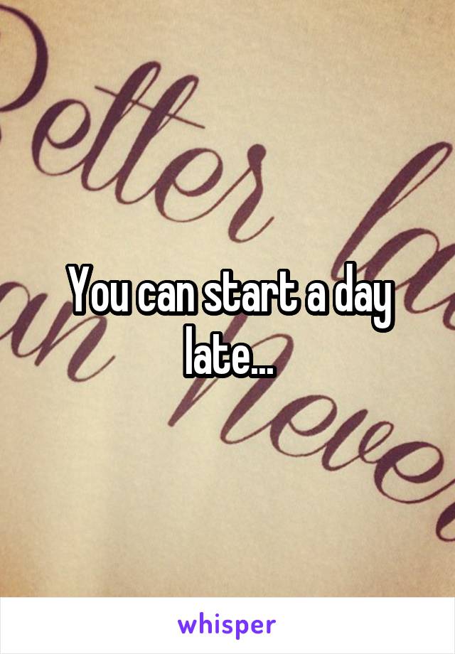 You can start a day late...