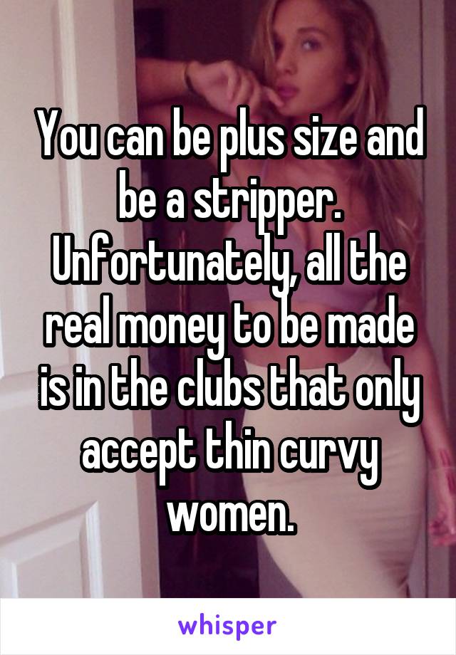 You can be plus size and be a stripper. Unfortunately, all the real money to be made is in the clubs that only accept thin curvy women.