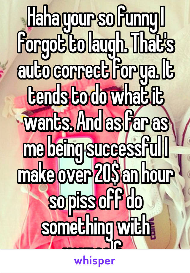 Haha your so funny I forgot to laugh. That's auto correct for ya. It tends to do what it wants. And as far as me being successful I make over 20$ an hour so piss off do something with yourself. 