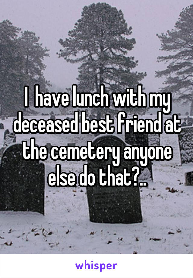 I  have lunch with my deceased best friend at the cemetery anyone else do that?..