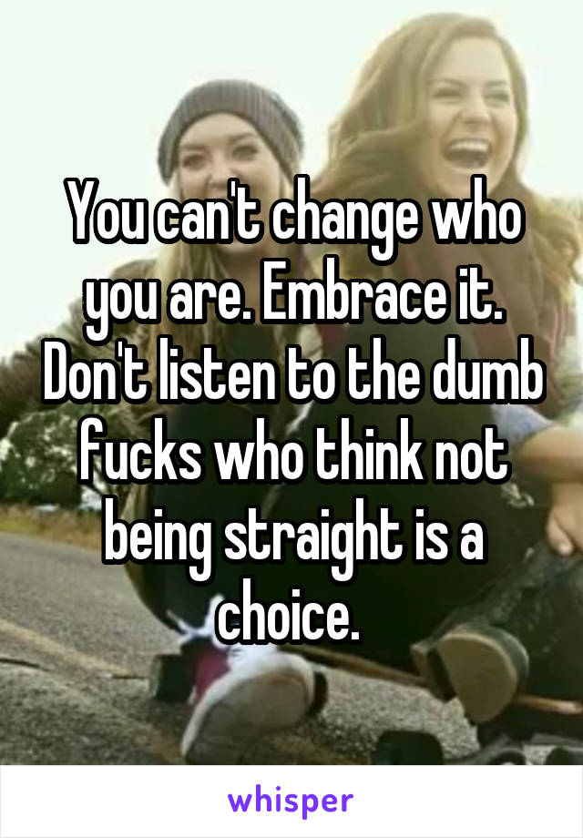 You can't change who you are. Embrace it. Don't listen to the dumb fucks who think not being straight is a choice. 