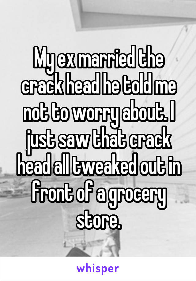 My ex married the crack head he told me not to worry about. I just saw that crack head all tweaked out in front of a grocery store.