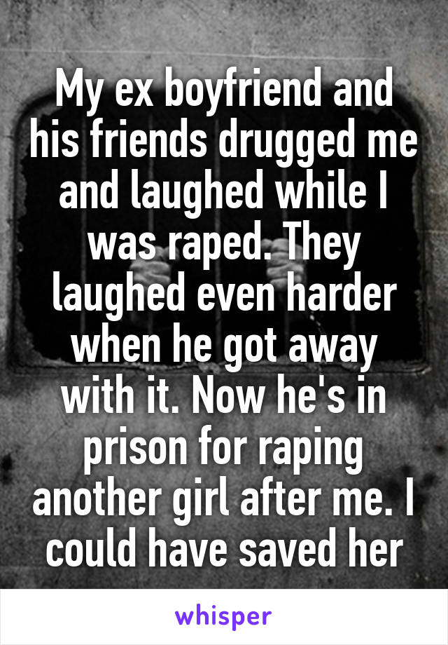 My ex boyfriend and his friends drugged me and laughed while I was raped. They laughed even harder when he got away with it. Now he's in prison for raping another girl after me. I could have saved her