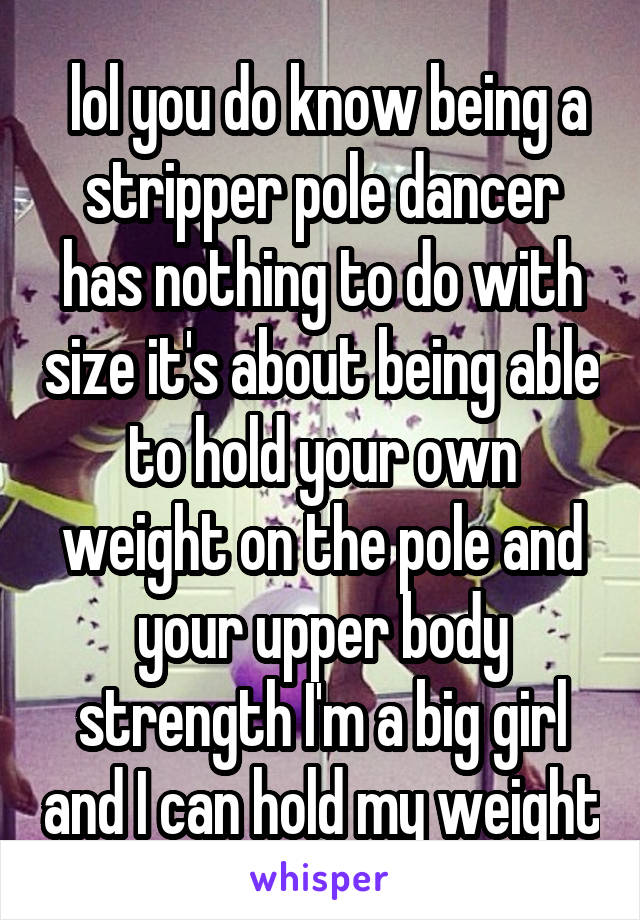  lol you do know being a stripper pole dancer has nothing to do with size it's about being able to hold your own weight on the pole and your upper body strength I'm a big girl and I can hold my weight