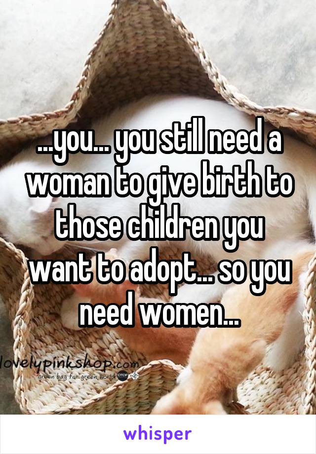 ...you... you still need a woman to give birth to those children you want to adopt... so you need women...