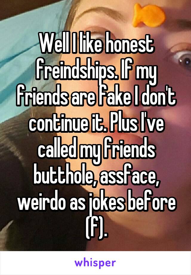 Well I like honest freindships. If my friends are fake I don't continue it. Plus I've called my friends butthole, assface, weirdo as jokes before (f).