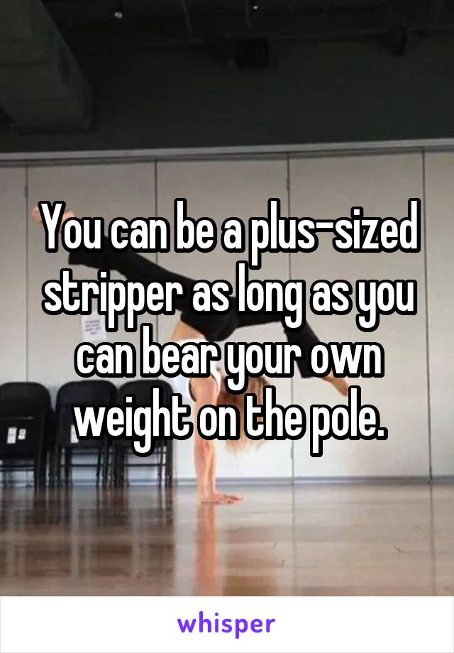 You can be a plus-sized stripper as long as you can bear your own weight on the pole.