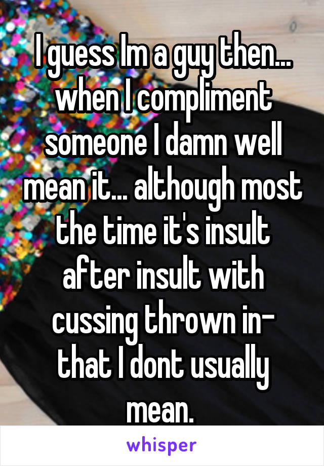 I guess Im a guy then... when I compliment someone I damn well mean it... although most the time it's insult after insult with cussing thrown in- that I dont usually mean. 