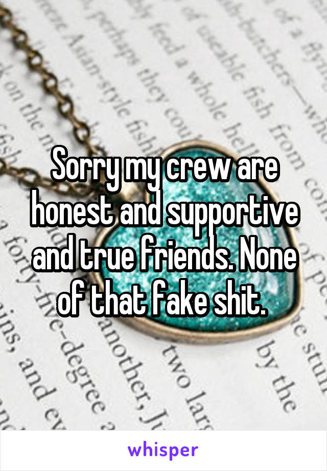 Sorry my crew are honest and supportive and true friends. None of that fake shit. 