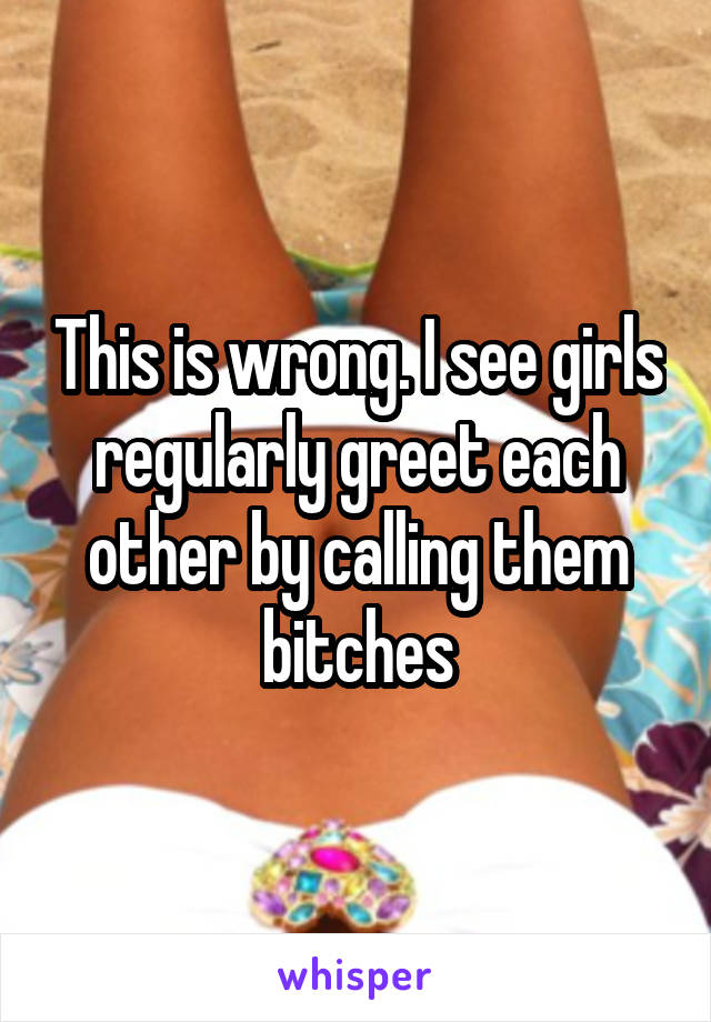 This is wrong. I see girls regularly greet each other by calling them bitches