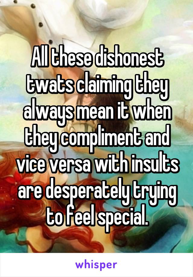 All these dishonest twats claiming they always mean it when they compliment and vice versa with insults are desperately trying to feel special.
