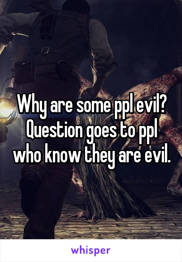 Why are some ppl evil? Question goes to ppl who know they are evil.