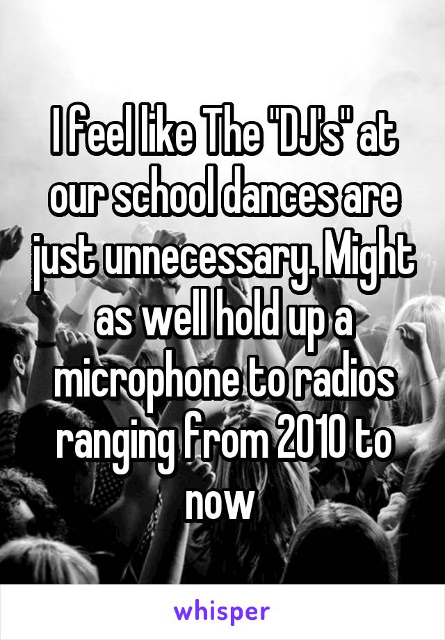 I feel like The "DJ's" at our school dances are just unnecessary. Might as well hold up a microphone to radios ranging from 2010 to now 