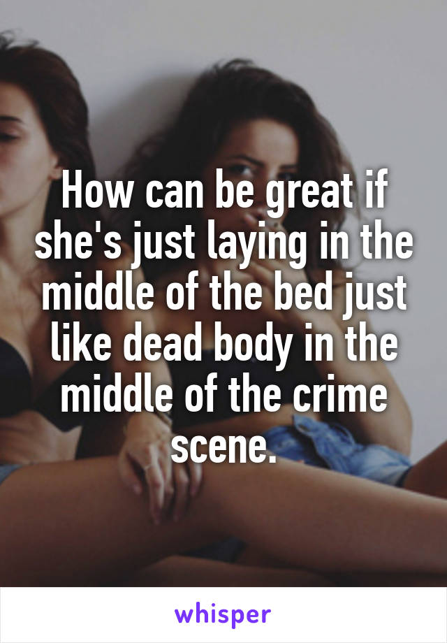 How can be great if she's just laying in the middle of the bed just like dead body in the middle of the crime scene.
