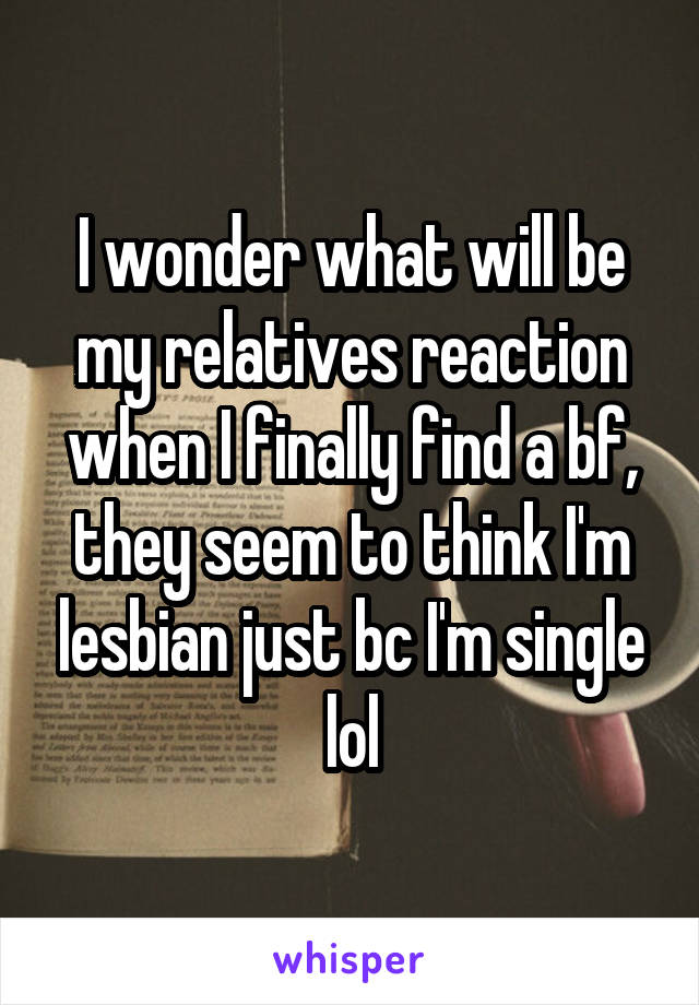 I wonder what will be my relatives reaction when I finally find a bf, they seem to think I'm lesbian just bc I'm single lol