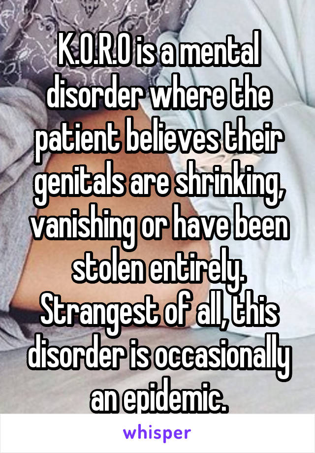 K.O.R.O is a mental disorder where the patient believes their genitals are shrinking, vanishing or have been stolen entirely. Strangest of all, this disorder is occasionally an epidemic.