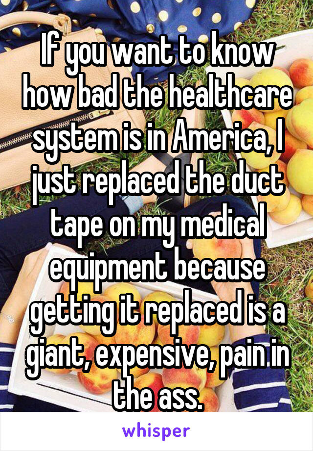 If you want to know how bad the healthcare system is in America, I just replaced the duct tape on my medical equipment because getting it replaced is a giant, expensive, pain in the ass.