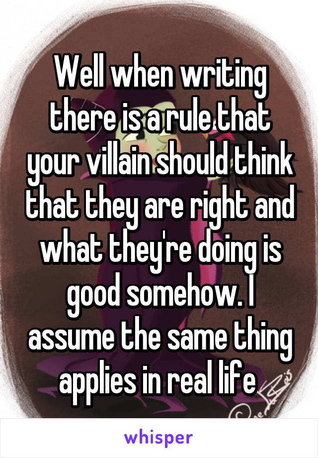 Well when writing there is a rule that your villain should think that they are right and what they're doing is good somehow. I assume the same thing applies in real life 