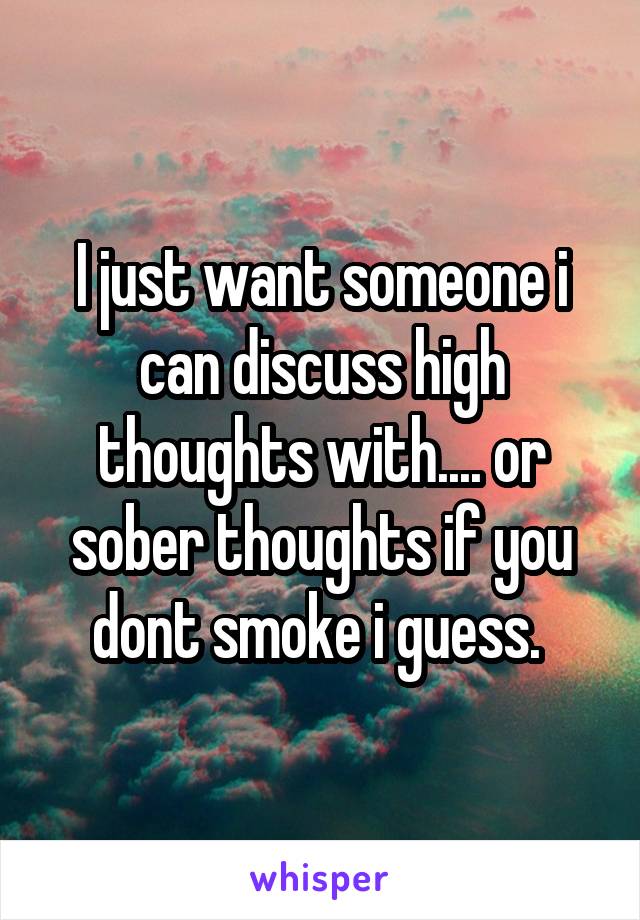 I just want someone i can discuss high thoughts with.... or sober thoughts if you dont smoke i guess. 