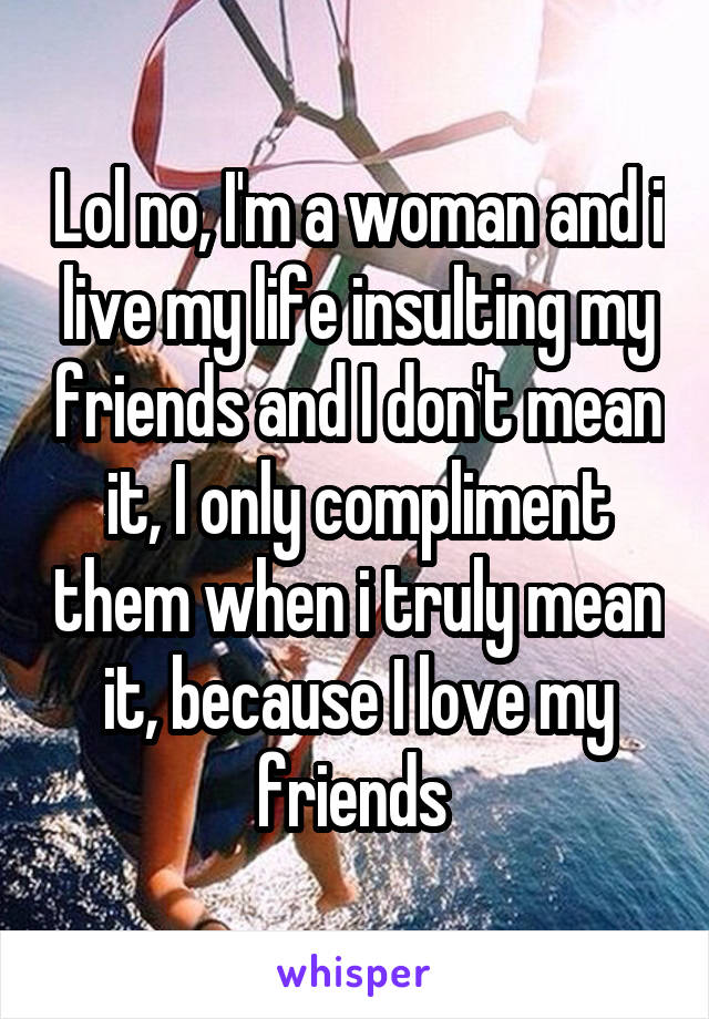 Lol no, I'm a woman and i live my life insulting my friends and I don't mean it, I only compliment them when i truly mean it, because I love my friends 