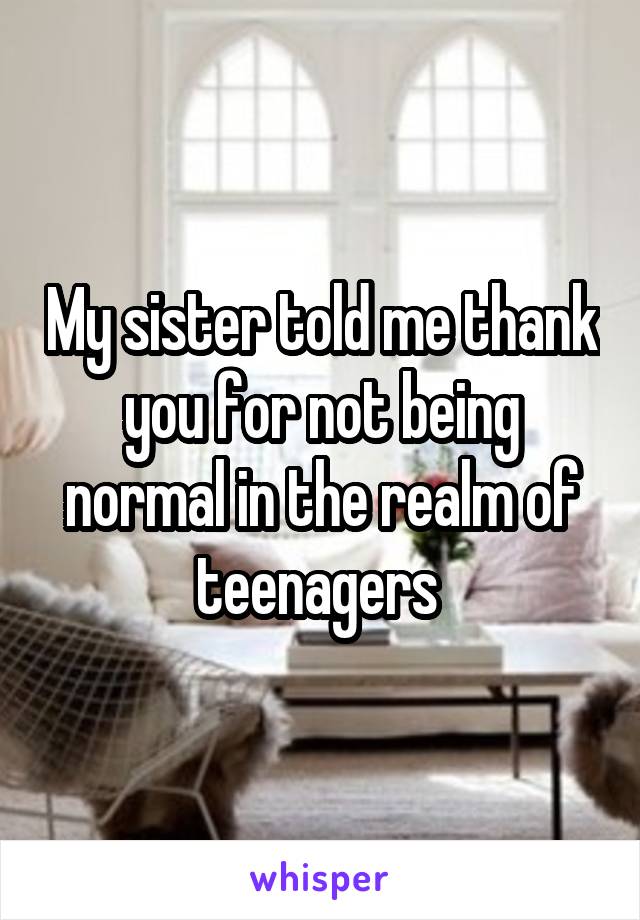 My sister told me thank you for not being normal in the realm of teenagers 