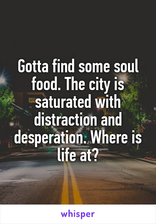 Gotta find some soul food. The city is saturated with distraction and desperation. Where is life at?