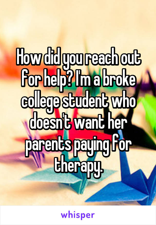 How did you reach out for help? I'm a broke college student who doesn't want her parents paying for therapy.