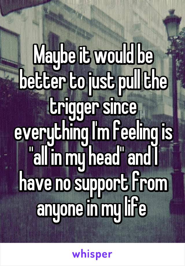 Maybe it would be better to just pull the trigger since everything I'm feeling is "all in my head" and I have no support from anyone in my life 