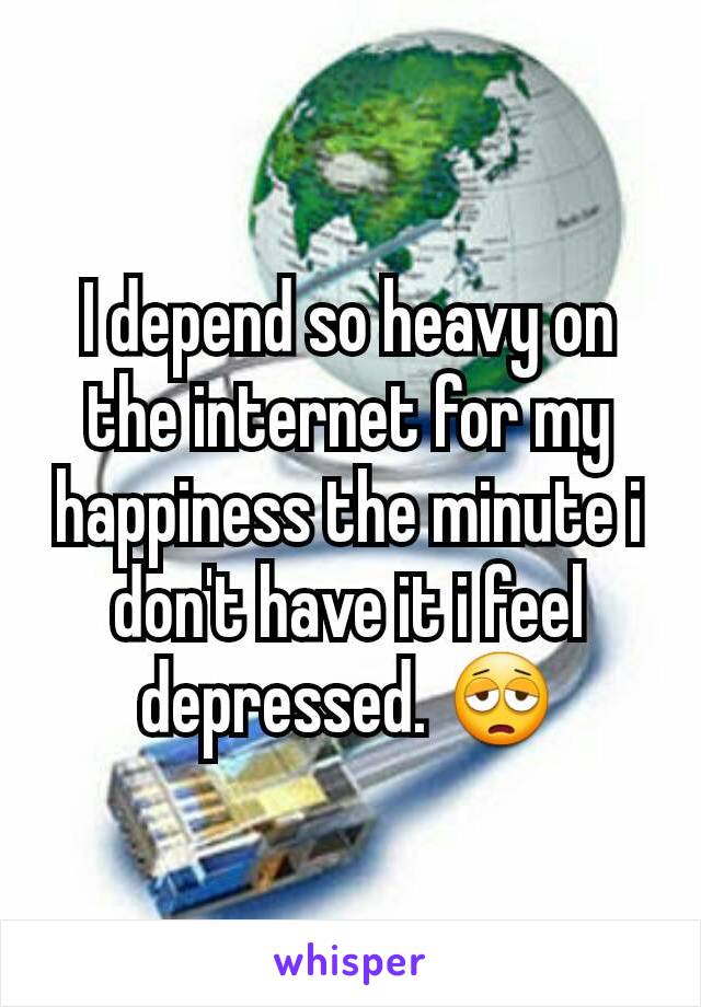 I depend so heavy on the internet for my happiness the minute i don't have it i feel depressed. 😩