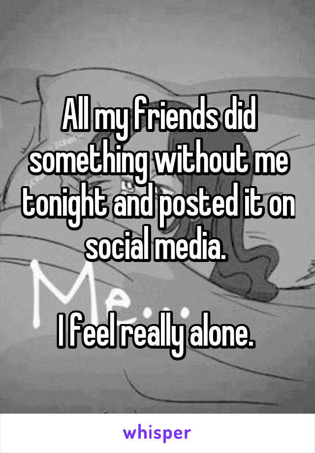 All my friends did something without me tonight and posted it on social media. 

I feel really alone. 